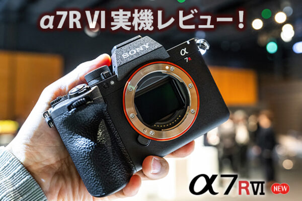 α7RVI,ILCE-7RM6,体験レポート,実機レビュー,SEL100400MC